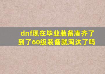 dnf现在毕业装备凑齐了到了60级装备就淘汰了吗