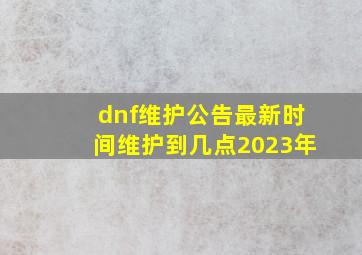 dnf维护公告最新时间维护到几点2023年