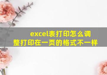 excel表打印怎么调整打印在一页的格式不一样