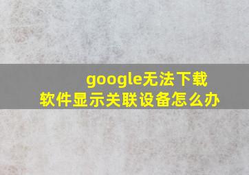 google无法下载软件显示关联设备怎么办