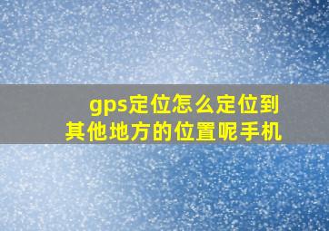 gps定位怎么定位到其他地方的位置呢手机