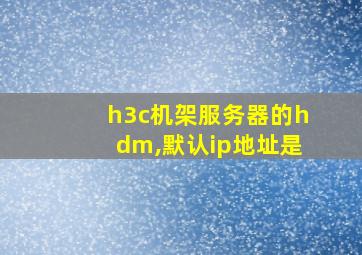 h3c机架服务器的hdm,默认ip地址是