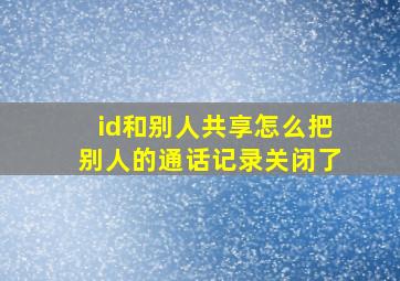 id和别人共享怎么把别人的通话记录关闭了