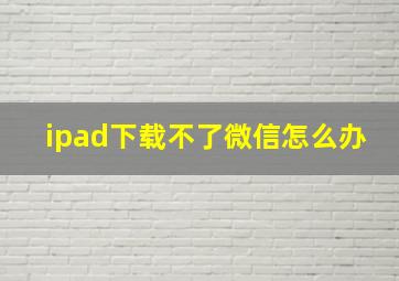 ipad下载不了微信怎么办