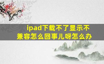 ipad下载不了显示不兼容怎么回事儿呀怎么办