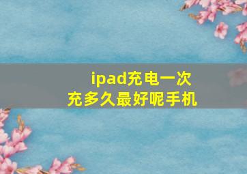 ipad充电一次充多久最好呢手机