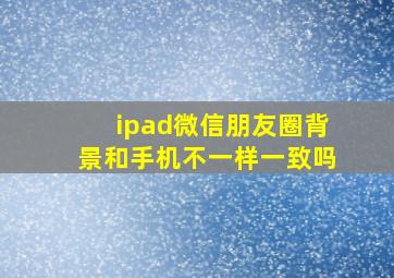 ipad微信朋友圈背景和手机不一样一致吗