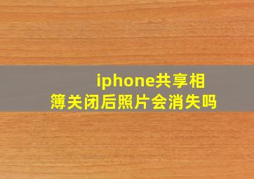 iphone共享相簿关闭后照片会消失吗