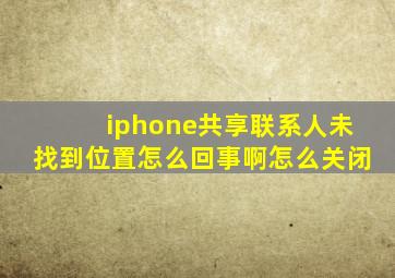 iphone共享联系人未找到位置怎么回事啊怎么关闭