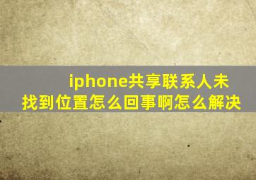 iphone共享联系人未找到位置怎么回事啊怎么解决