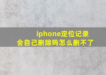 iphone定位记录会自己删除吗怎么删不了