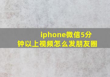 iphone微信5分钟以上视频怎么发朋友圈