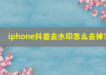 iphone抖音去水印怎么去掉?