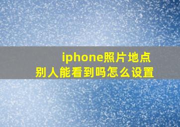 iphone照片地点别人能看到吗怎么设置