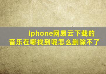 iphone网易云下载的音乐在哪找到呢怎么删除不了