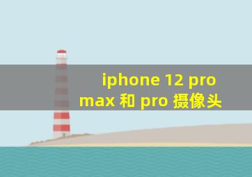 iphone 12 pro max 和 pro 摄像头