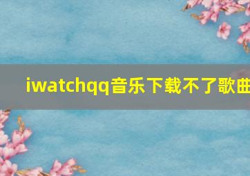 iwatchqq音乐下载不了歌曲