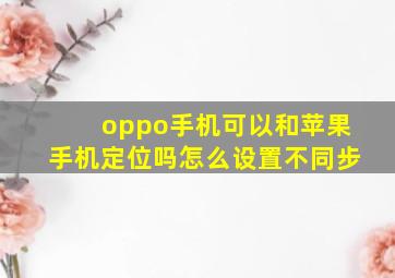 oppo手机可以和苹果手机定位吗怎么设置不同步