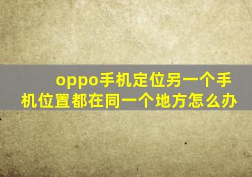 oppo手机定位另一个手机位置都在同一个地方怎么办