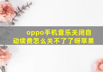 oppo手机音乐关闭自动续费怎么关不了了呀苹果