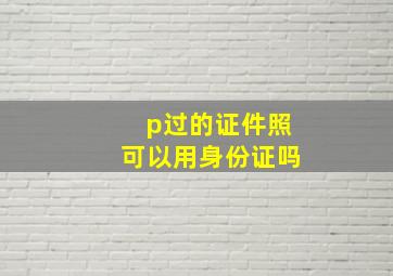 p过的证件照可以用身份证吗