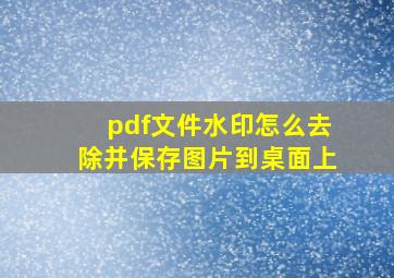 pdf文件水印怎么去除并保存图片到桌面上