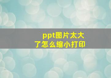 ppt图片太大了怎么缩小打印