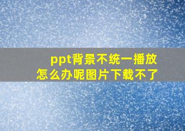 ppt背景不统一播放怎么办呢图片下载不了