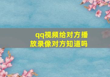 qq视频给对方播放录像对方知道吗