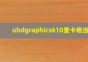 uhdgraphics610显卡相当于