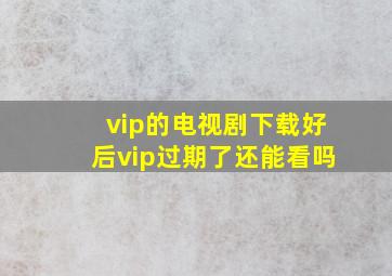 vip的电视剧下载好后vip过期了还能看吗