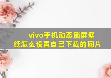 vivo手机动态锁屏壁纸怎么设置自己下载的图片