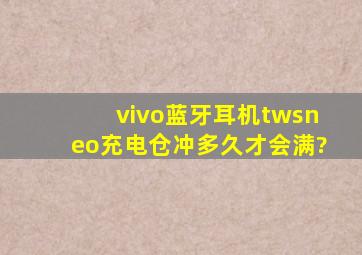 vivo蓝牙耳机twsneo充电仓冲多久才会满?