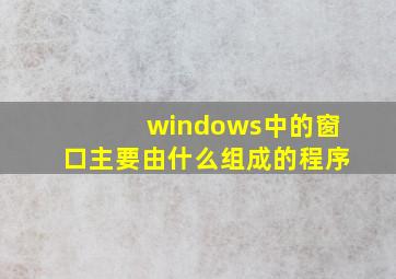 windows中的窗口主要由什么组成的程序