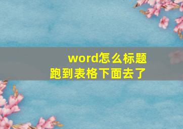 word怎么标题跑到表格下面去了