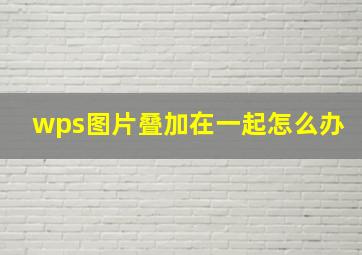 wps图片叠加在一起怎么办