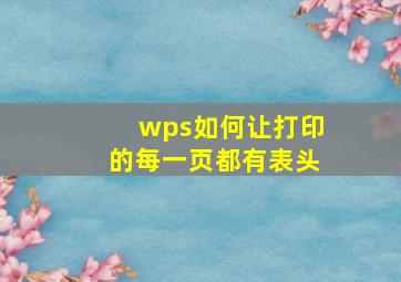 wps如何让打印的每一页都有表头