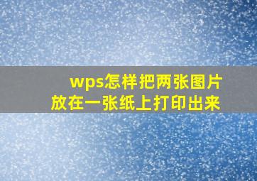 wps怎样把两张图片放在一张纸上打印出来