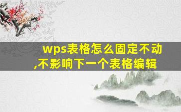 wps表格怎么固定不动,不影响下一个表格编辑