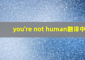 you're not human翻译中文