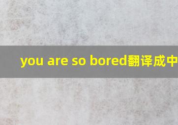 you are so bored翻译成中文